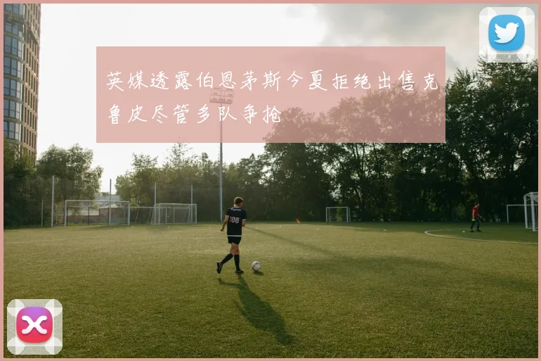 英媒透露伯恩茅斯今夏拒绝出售克鲁皮尽管多队争抢