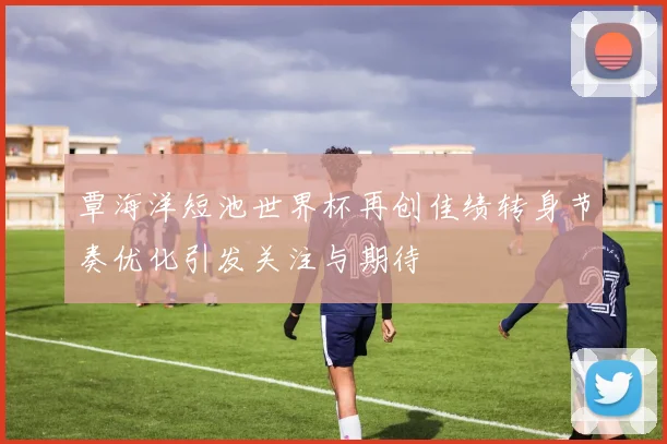 覃海洋短池世界杯再创佳绩转身节奏优化引发关注与期待
